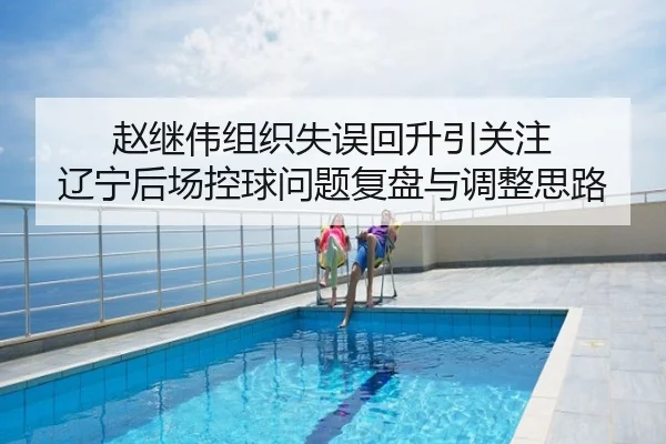 赵继伟组织失误回升引关注 辽宁后场控球问题复盘与调整思路